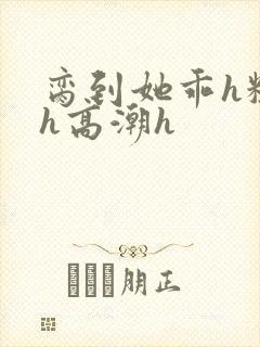 脔到她乖h粗话h高潮h