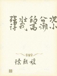 强壮的公次次弄得我高潮小说