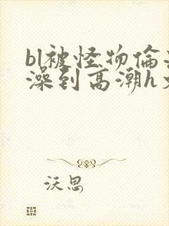 bl被怪物伦流澡到高潮h文