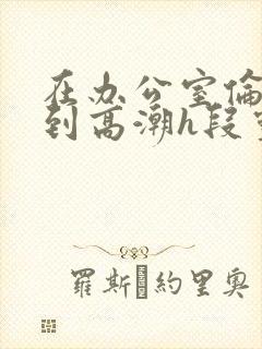 在办公室伦流澡到高潮h段灵兮