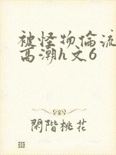 被怪物伦流澡到高潮h文6
