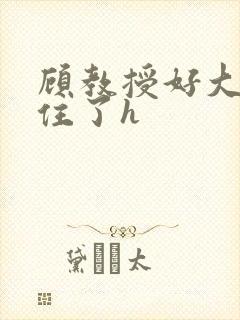 顾教授好大含不住了h