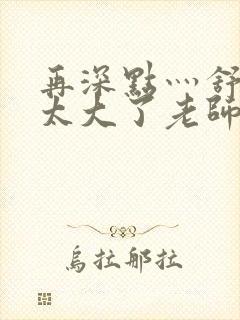 再深点灬舒服灬太大了老师