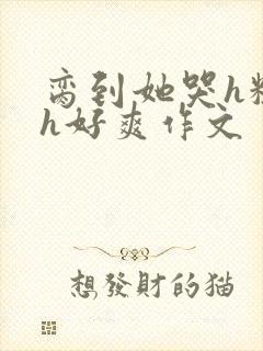 脔到她哭h粗话h好爽作文
