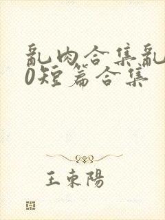 乱肉合集乱500短篇合集