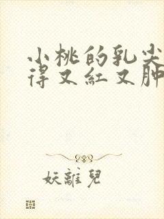 小桃的乳尖被吸得又红又肿