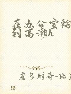 在办公室轮流澡到高潮h