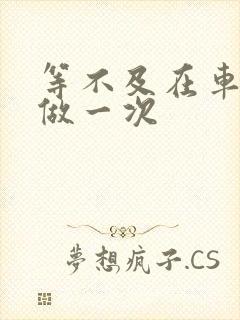 等不及在车里先做一次