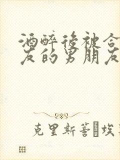 酒醉后被合租室友的男朋友睡了