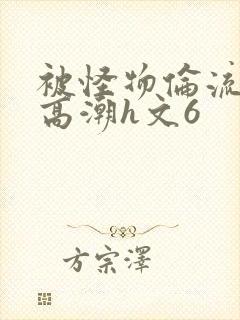 被怪物伦流澡到高潮h文6