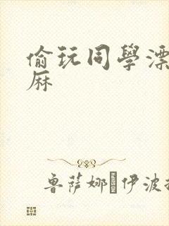 偷玩同学漂亮麻麻