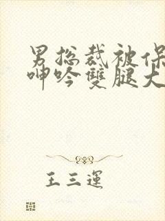男总裁被保镖c呻吟双腿大张bl