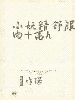 小妖精舒服吗+肉+高h
