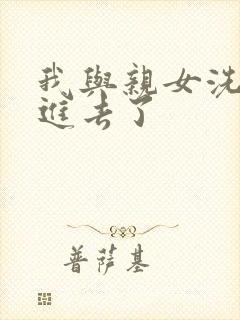 我与亲女洗澡时进去了