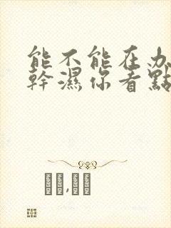 能不能在办公室干湿你看点