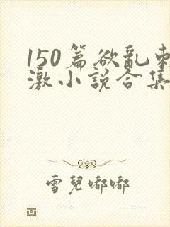 150篇欲乱刺激小说合集
