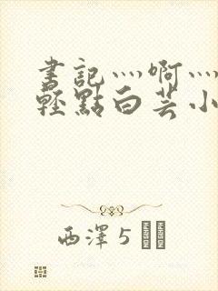书记灬啊灬啊灬轻点白芸小说