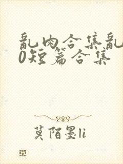 乱肉合集乱500短篇合集