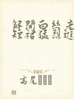 解开白丝老师的短裙猛烈进入