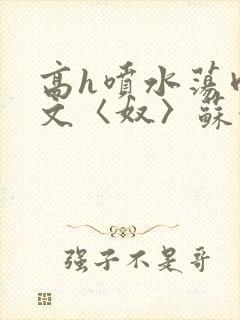 高h喷水荡肉欲文〈奴〉苏妖精