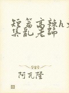 短篇高辣h文合集乱老师
