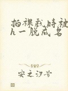 拍裸戏时被c了h一脱成名