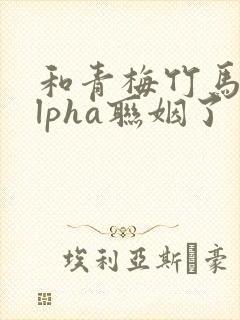 和青梅竹马的alpha联姻了 笔趣阁