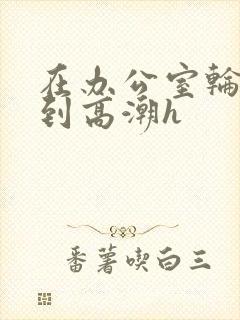 在办公室轮流澡到高潮h