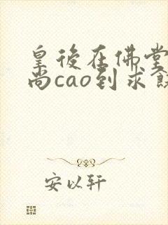 皇后在佛堂被和尚cao到求饶