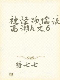 被怪物伦流澡到高潮h文6