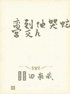 脔到他哭蛇双根宫交h