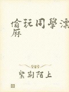 偷玩同学漂亮麻麻