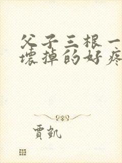 父子三根一起会坏掉的好疼