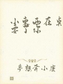 小东西在桌子上要了你