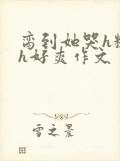 脔到她哭h粗话h好爽作文