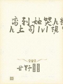 脔到她哭h粗话h上司1v1视频