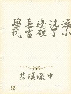 学长边洗澡边把我处破了小说