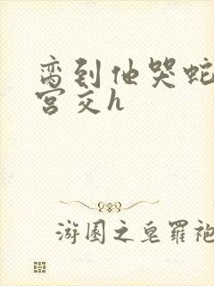 脔到他哭蛇双根宫交h