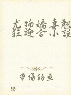 尤物娇妻翘臀疯狂迎合小说