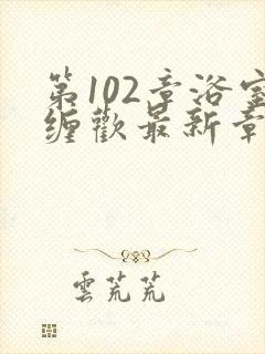 第102章浴室缠欢最新章节更新时间