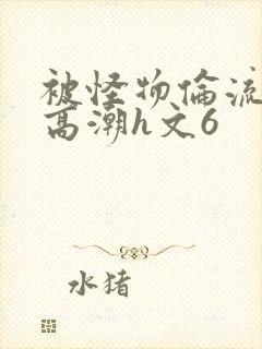 被怪物伦流澡到高潮h文6