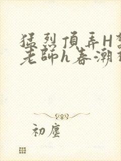 猛烈顶弄H禁欲老师h春潮视频