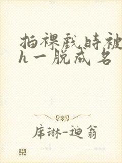 拍裸戏时被c了h一脱成名