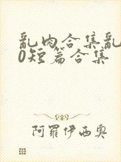 乱肉合集乱500短篇合集