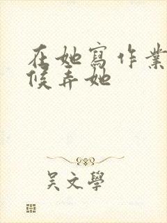在她写作业的时候弄她