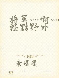 将军灬啊灬啊灬轻点野外