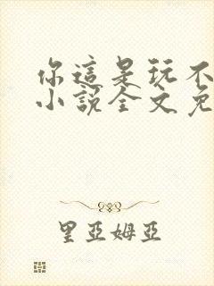 你这是玩不起呀小说全文免费阅读