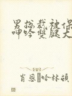 男总裁被保镖c呻吟双腿大张bl