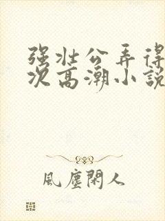 强壮公弄得我次次高潮小说