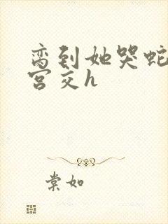 脔到她哭蛇双根宫交h